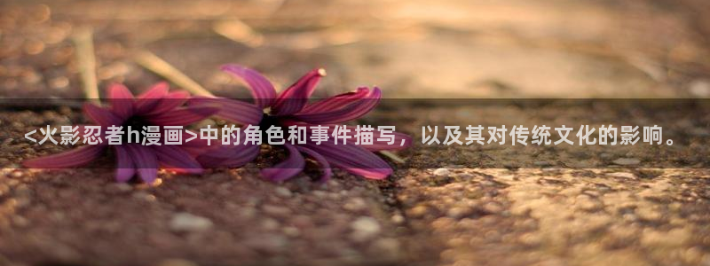 manwa漫蛙防走丢网页：<火影忍者h漫画>中的角色和事件描写，以及其对传统文化的影响。